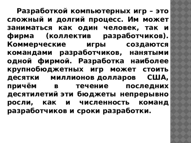 Разработкой компьютерных игр – это сложный и долгий процесс. Им может заниматься как один человек, так и фирма (коллектив разработчиков). Коммерческие игры создаются командами разработчиков, нанятыми одной фирмой. Разработка наиболее крупнобюджетных игр может стоить десятки миллионов долларов США, причём в течение последних десятилетий эти бюджеты непрерывно росли, как и численность команд разработчиков и сроки разработки.