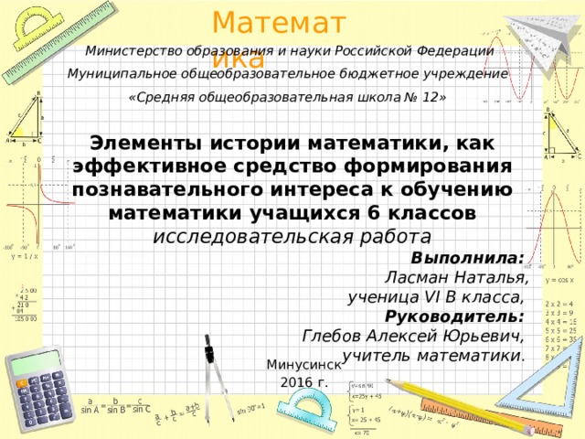 Министерство образования и науки Российской Федерации Муниципальное общеобразовательное бюджетное учреждение «Средняя общеобразовательная школа № 12» Элементы истории математики, как эффективное средство формирования познавательного интереса к обучению математики учащихся 6 классов исследовательская работа Выполнила: Ласман Наталья, ученица VI В класса, Руководитель: Глебов Алексей Юрьевич, учитель математики .   Минусинск  2016 г.