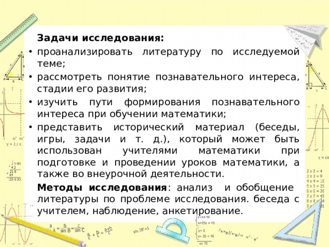 Задачи исследования: проанализировать литературу по исследуемой теме; рассмотреть понятие познавательного интереса, стадии его развития; изучить пути формирования познавательного интереса при обучении математики; представить исторический материал (беседы, игры, задачи и т. д.), который может быть использован учителями математики при подготовке и проведении уроков математики, а также во внеурочной деятельности.    Методы исследования : анализ и обобщение литературы по проблеме исследования. беседа с учителем, наблюдение, анкетирование.
