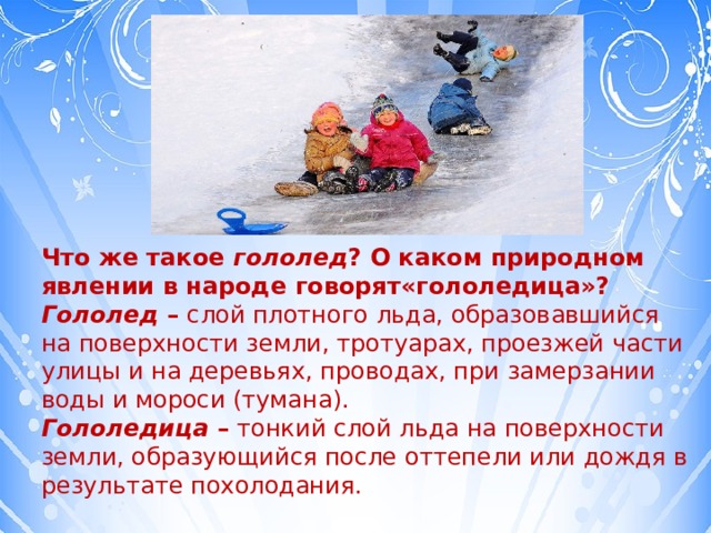 Что же такое  гололед ? О каком природном явлении в народе говорят«гололедица»? Гололед  – слой плотного льда, образовавшийся на поверхности земли, тротуарах, проезжей части улицы и на деревьях, проводах, при замерзании воды и мороси (тумана). Гололедица  – тонкий слой льда на поверхности земли, образующийся после оттепели или дождя в результате похолодания. 
