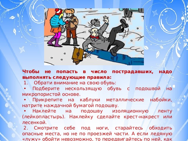 Чтобы не попасть в число пострадавших, надо выполнять следующие правила:   1.    Обрати внимание на свою обувь:  •     Подберите нескользящую обувь с подошвой на микропористой основе.  •     Прикрепите на каблуки металлические набойки, натрите наждачной бумагой подошву.  •     Наклейте на подошву изоляционную ленту (лейкопластырь). Наклейку сделайте крест-накрест или лесенкой.   2.    Смотрите себе под ноги, старайтесь обходить опасные места, но не по проезжей части. А если ледяную «лужу» обойти невозможно, то передвигайтесь по ней, как лыжник, небольшими скользящими шажками. 