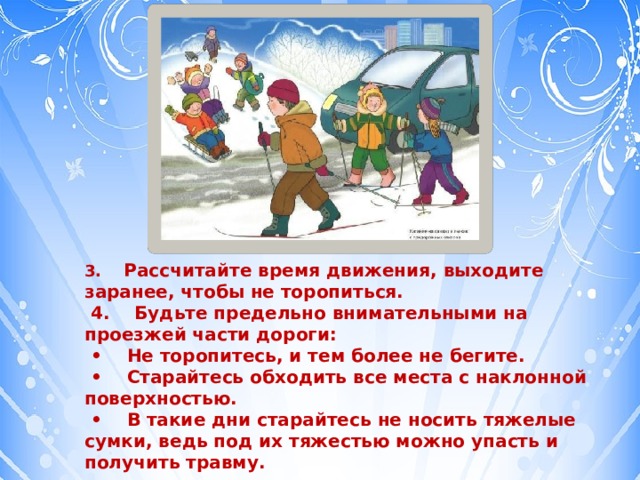 3.      Рассчитайте время движения, выходите заранее, чтобы не торопиться.   4.    Будьте предельно внимательными на проезжей части дороги:  •     Не торопитесь, и тем более не бегите.  •     Старайтесь обходить все места с наклонной поверхностью.  •     В такие дни старайтесь не носить тяжелые сумки, ведь под их тяжестью можно упасть и получить травму. 