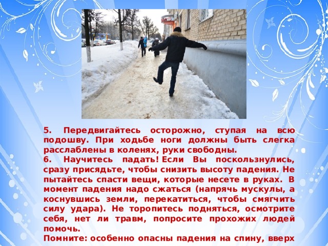 5.    Передвигайтесь осторожно, ступая на всю подошву. При ходьбе ноги должны быть слегка расслаблены в коленях, руки свободны. 6.    Научитесь падать! Если Вы поскользнулись, сразу присядьте, чтобы снизить высоту падения. Не пытайтесь спасти вещи, которые несете в руках.  В момент падения надо сжаться (напрячь мускулы, а коснувшись земли, перекатиться, чтобы смягчить силу удара). Не торопитесь подняться, осмотрите себя, нет ли травм, попросите прохожих людей помочь. Помните: особенно опасны падения на спину, вверх лицом, так как можно получить сотрясение мозга. При получении травмы обязательно обратитесь к врачу за оказанием медицинской помощи. 