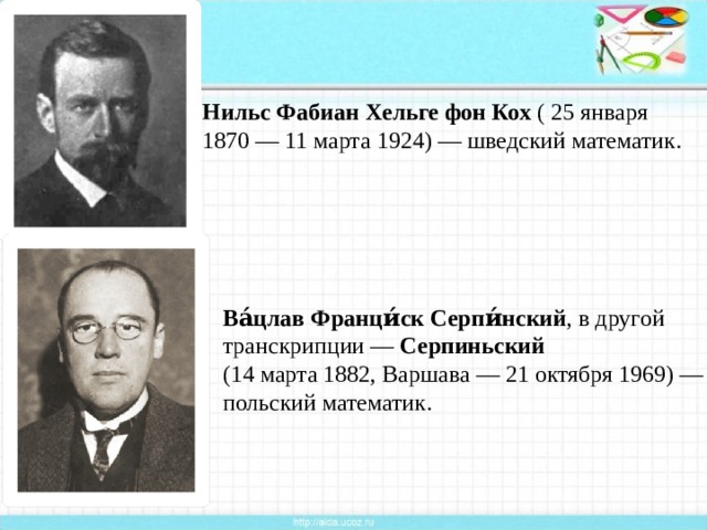 Нильс Фабиан Хельге фон Кох  ( 25 января  1870 — 11 марта 1924) — шведский математик. Ва́цлав Франци́ск Серпи́нский , в другой транскрипции —  Серпиньский   (14 марта 1882, Варшава — 21 октября 1969) — польский математик.