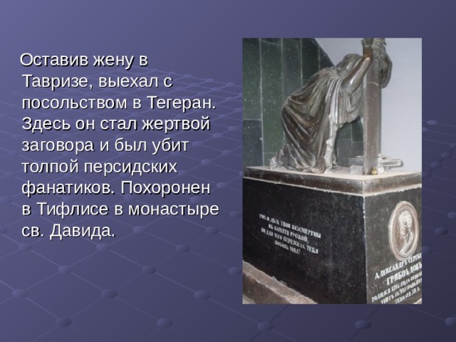  Оставив жену в Тавризе, выехал с посольством в Тегеран. Здесь он стал жертвой заговора и был убит толпой персидских фанатиков. Похоронен в Тифлисе в монастыре св. Давида. 