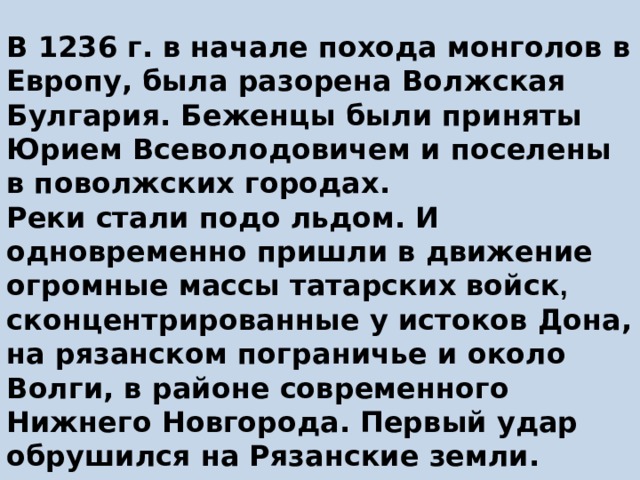 В 1236 г. в начале похода монголов в Европу, была разорена Волжская Булгария. Беженцы были приняты Юрием Всеволодовичем и поселены в поволжских городах.  Реки стали подо льдом. И одновременно пришли в движение огромные массы татарских войск , сконцентрированные у истоков Дона, на рязанском пограничье и около Волги, в районе современного Нижнего Новгорода. Первый удар обрушился на Рязанcкие земли.   