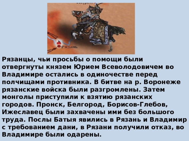 Рязанцы, чьи просьбы о помощи были отвергнуты князем Юрием Всеволодовичем во Владимире остались в одиночестве перед полчищами противника. В битве на р. Воронеже рязанские войска были разгромлены. Затем монголы приступили к взятию рязанских городов. Пронск, Белгород, Борисов-Глебов, Ижеславец были захвачены ими без большого труда. Послы Батыя явились в Рязань и Владимир с требованием дани, в Рязани получили отказ, во Владимире были одарены.   