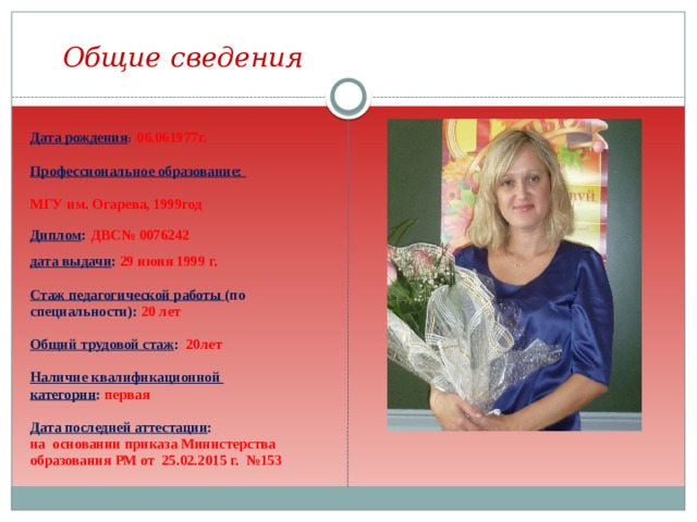 Общие сведения  Дата рождения :  06.061977г.  Профессиональное образование:  МГУ им. Огарева, 1999год  Диплом :  ДВС№ 0076242  дата выдачи : 29 июня 1999 г.  Стаж педагогической работы (по специальности): 20 лет  Общий трудовой стаж : 20лет  Наличие квалификационной категории : первая  Дата последней аттестации : на основании приказа Министерства образования РМ от 25.02.2015 г. №153  