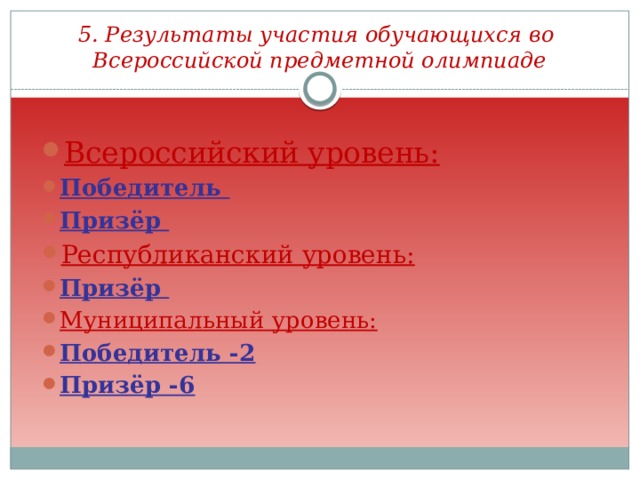 5. Результаты участия обучающихся во Всероссийской предметной олимпиаде Всероссийский уровень: Победитель Призёр Республиканский уровень: Призёр Муниципальный уровень: Победитель -2 Призёр -6  