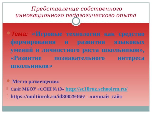  Представление собственного инновационного педагогического опыта Тема:  « Игровые технологии как средство формирования и развития языковых умений и личностного роста школьников», «Развитие познавательного интереса школьников »   Место размещения: Сайт МБОУ «СОШ №10» http://sc10ruz.schoolrm.ru/ https://multiurok.ru/id80029366/ - личный сайт 