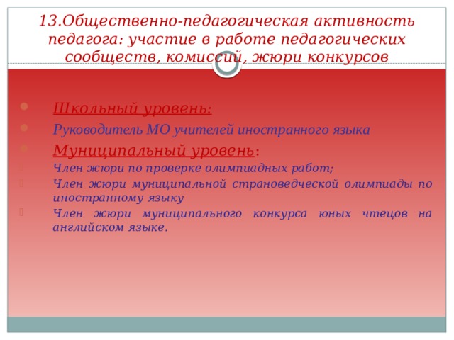 13.Общественно-педагогическая активность педагога: участие в работе педагогических сообществ, комиссий, жюри конкурсов Школьный уровень: Руководитель МО учителей иностранного языка Муниципальный уровень : Член жюри по проверке олимпиадных работ; Член жюри муниципальной страноведческой олимпиады по иностранному языку Член жюри муниципального конкурса юных чтецов на английском языке.  