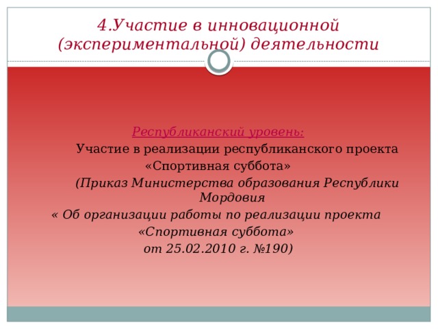 4.Участие в инновационной (экспериментальной) деятельности  Республиканский уровень:  Участие в реализации республиканского проекта  «Спортивная суббота»  (Приказ Министерства образования Республики Мордовия « Об организации работы по реализации проекта «Спортивная суббота» от 25.02.2010 г. №190)  