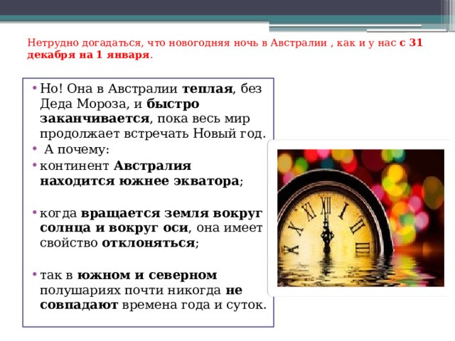 Нетрудно догадаться, что новогодняя ночь в Австралии , как и у нас с 31 декабря на 1 января . Но! Она в Австралии теплая , без Деда Мороза, и быстро заканчивается , пока весь мир продолжает встречать Новый год.  А почему: континент Австралия находится южнее экватора ; когда вращается земля вокруг солнца и вокруг оси , она имеет свойство отклоняться ; так в южном и северном полушариях почти никогда не совпадают времена года и суток. 