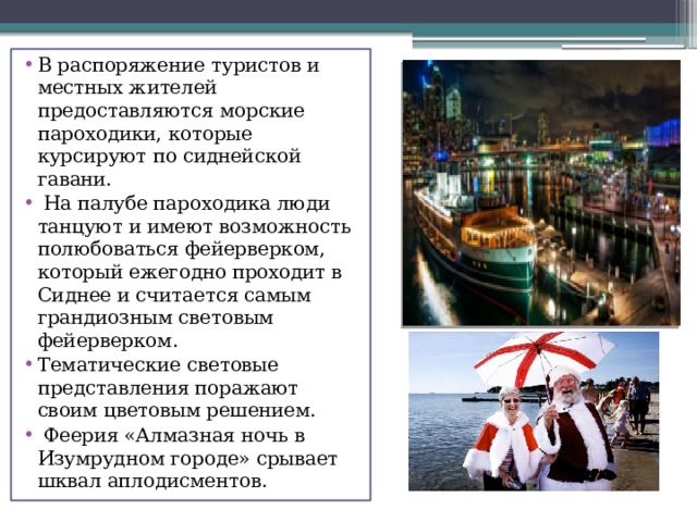 В распоряжение туристов и местных жителей предоставляются морские пароходики, которые курсируют по сиднейской гавани.  На палубе пароходика люди танцуют и имеют возможность полюбоваться фейерверком, который ежегодно проходит в Сиднее и считается самым грандиозным световым фейерверком. Тематические световые представления поражают своим цветовым решением.  Феерия «Алмазная ночь в Изумрудном городе» срывает шквал аплодисментов. 