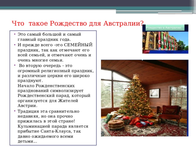 Что такое Рождество для Австралии? Это самый большой и самый главный праздник года. И прежде всего -это СЕМЕЙНЫЙ праздник, так как отмечают его всей семьей, и отмечают очень и очень многие семьи.  Во вторую очередь - это огромный религиозный праздник, и различные церкви его широко празднуют.  Начало Рожденственских празднований символизирует Рождественский парад, который организуется для Жителей Австрии. Традиция эта сравнительно недавняя, но она прочно прижилась в этой стране!  Кульминацией парада является прибытие Санта-Клауса, так давно ожидаемого всеми детьми... 