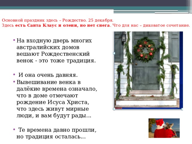 Основной праздник здесь – Рождество. 25 декабря.  Здесь есть Санта Клаус и олени, но нет снега . Что для нас – диковатое сочетание.   На входную дверь многих австралийских домов вешают Рождественский венок - это тоже традиция.  И она очень давняя. Вывешивание венка в далёкие времена означало, что в доме отмечают рождение Исуса Христа, что здесь живут мирные люди, и вам будут рады...  Те времена давно прошли, но традиция осталась... 
