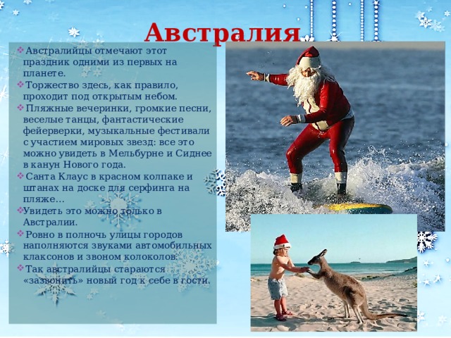 Австралия  Австралийцы отмечают этот праздник одними из первых на планете.  Торжество здесь, как правило, проходит под открытым небом.  Пляжные вечеринки, громкие песни, веселые танцы, фантастические фейерверки, музыкальные фестивали с участием мировых звезд: все это можно увидеть в Мельбурне и Сиднее в канун Нового года.  Санта Клаус в красном колпаке и штанах на доске для серфинга на пляже… Увидеть это можно только в Австралии.  Ровно в полночь улицы городов наполняются звуками автомобильных клаксонов и звоном колоколов.  Так австралийцы стараются «зазвонить» новый год к себе в гости. 