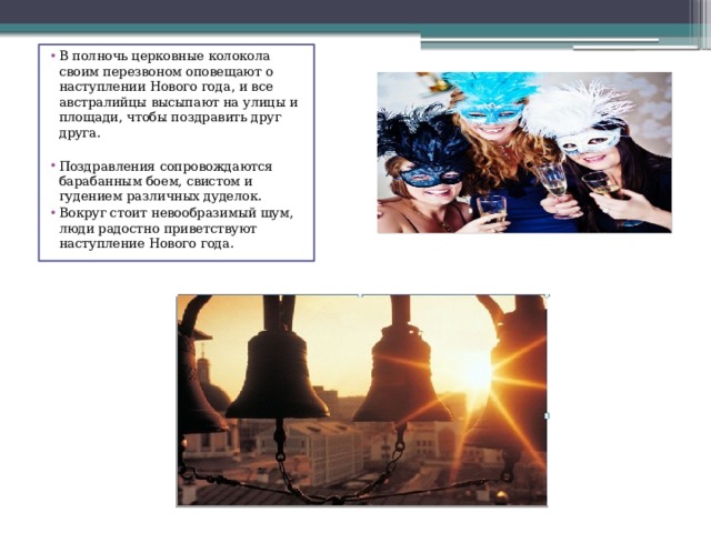 В полночь церковные колокола своим перезвоном оповещают о наступлении Нового года, и все австралийцы высыпают на улицы и площади, чтобы поздравить друг друга. Поздравления сопровождаются барабанным боем, свистом и гудением различных дуделок. Вокруг стоит невообразимый шум, люди радостно приветствуют наступление Нового года.  