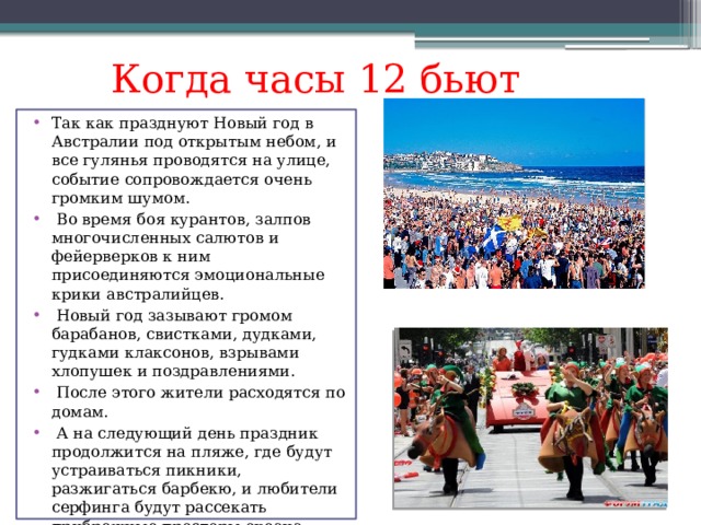 Когда часы 12 бьют Так как празднуют Новый год в Австралии под открытым небом, и все гулянья проводятся на улице, событие сопровождается очень громким шумом.  Во время боя курантов, залпов многочисленных салютов и фейерверков к ним присоединяются эмоциональные крики австралийцев.  Новый год зазывают громом барабанов, свистками, дудками, гудками клаксонов, взрывами хлопушек и поздравлениями.  После этого жители расходятся по домам.  А на следующий день праздник продолжится на пляже, где будут устраиваться пикники, разжигаться барбекю, и любители серфинга будут рассекать прибрежные просторы океана. 