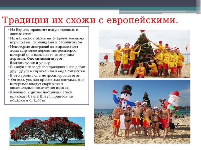 Традиции их схожи с европейскими. Из Европы привозят искусственные и живые елки. Их наряжают разными очаровательными игрушками, гирляндами и серпантином. Некоторые австралийцы выращивают дома миртовое дерево метросидерос, который они называют новогодним деревом. Оно символизирует благополучие и удачу. В канун новогоднего праздника его дарят друг другу в горшке или в виде статуэтки. В это время года метросидерос цветет.  Он весь усыпан красивыми цветами, под которыми кладут сюрпризы в специальных новогодних носках. Конечно, к детям Австралии тоже приходит Санта Клаус, принося им подарки и сладости 