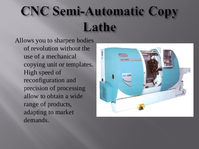 Allows you to sharpen bodies of revolution without the use of a mechanical copying unit or templates. High speed of reconfiguration and precision of processing allow to obtain a wide range of products, adapting to market demands . 