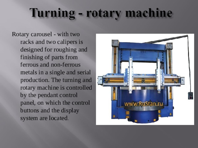 Rotary carousel - with two racks and two calipers is designed for roughing and finishing of parts from ferrous and non-ferrous metals in a single and serial production. The turning and rotary machine is controlled by the pendant control panel, on which the control buttons and the display system are located . 