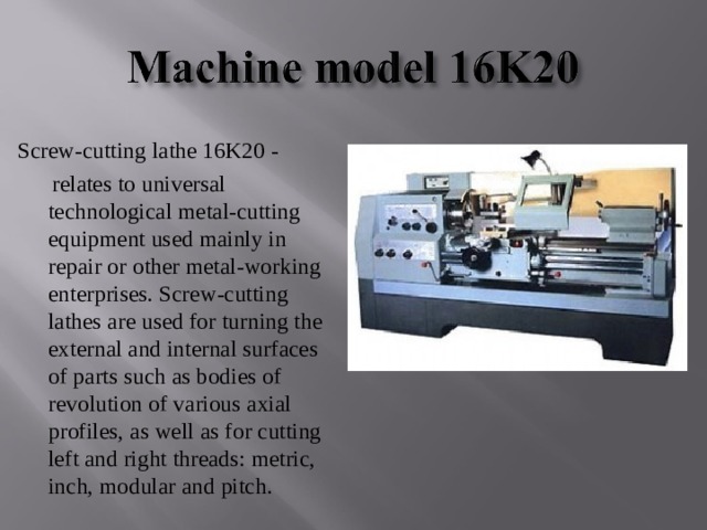 Screw-cutting lathe 16K20 -       relates to universal technological metal-cutting equipment used mainly in repair or other metal-working enterprises. Screw-cutting lathes are used for turning the external and internal surfaces of parts such as bodies of revolution of various axial profiles, as well as for cutting left and right threads: metric, inch, modular and pitch. 