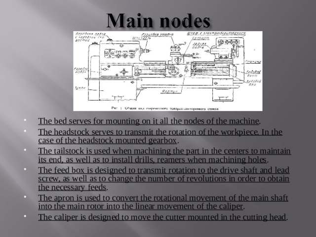The bed serves for mounting on it all the nodes of the machine . The headstock serves to transmit the rotation of the workpiece. In the case of the headstock mounted gearbox . The tailstock is used when machining the part in the centers to maintain its end, as well as to install drills, reamers when machining holes . The feed box is designed to transmit rotation to the drive shaft and lead screw, as well as to change the number of revolutions in order to obtain the necessary feeds . The apron is used to convert the rotational movement of the main shaft into the main rotor into the linear movement of the caliper . The caliper is designed to move the cutter mounted in the cutting head . 