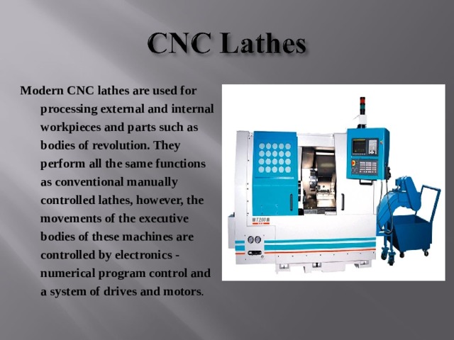 Modern CNC lathes are used for processing external and internal workpieces and parts such as bodies of revolution. They perform all the same functions as conventional manually controlled lathes, however, the movements of the executive bodies of these machines are controlled by electronics - numerical program control and a system of drives and motors . 