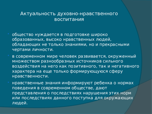 Актуальность духовно-нравственного воспитания   общество нуждается в подготовке широко образованных, высоко нравственных людей, обладающих не только знаниями, но и прекрасными чертами личности. в современном мире человек развивается, окруженный множеством разнообразных источников сильного воздействия на него как позитивного, так и негативного характера на еще только формирующуюся сферу нравственности. нравственные знания информируют ребенка о нормах поведения в современном обществе, дают представления о последствиях нарушения этих норм или последствиях данного поступка для окружающих людей. 