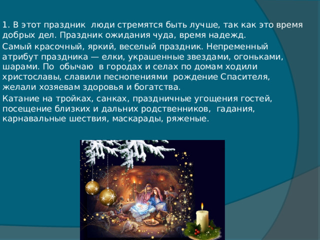 1. В этот праздник  люди стремятся быть лучше, так как это время добрых дел. Праздник ожидания чуда, время надежд. Самый красочный, яркий, веселый праздник. Непременный атрибут праздника — елки, украшенные звездами, огоньками, шарами. По  обычаю  в городах и селах по домам ходили  христославы, славили песнопениями  рождение Спасителя, желали хозяевам здоровья и богатства. Катание на тройках, санках, праздничные угощения гостей, посещение близких и дальних родственников,  гадания, карнавальные шествия, маскарады, ряженые. 