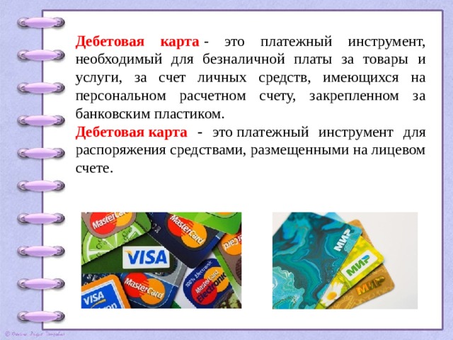 Дебетовая карта  - это платежный инструмент, необходимый для безналичной платы за товары и услуги, за счет личных средств, имеющихся на персональном расчетном счету, закрепленном за банковским пластиком. Дебетовая   карта - это платежный инструмент для распоряжения средствами, размещенными на лицевом счете. 