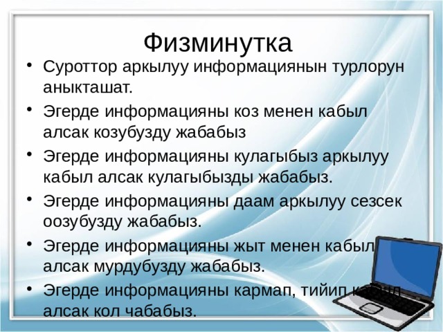 Физминутка Суроттор аркылуу информациянын турлорун аныкташат. Эгерде информацияны коз менен кабыл алсак козубузду жабабыз Эгерде информацияны кулагыбыз аркылуу кабыл алсак кулагыбызды жабабыз. Эгерде информацияны даам аркылуу сезсек оозубузду жабабыз. Эгерде информацияны жыт менен кабыл алсак мурдубузду жабабыз. Эгерде информацияны кармап, тийип кабыл алсак кол чабабыз. 