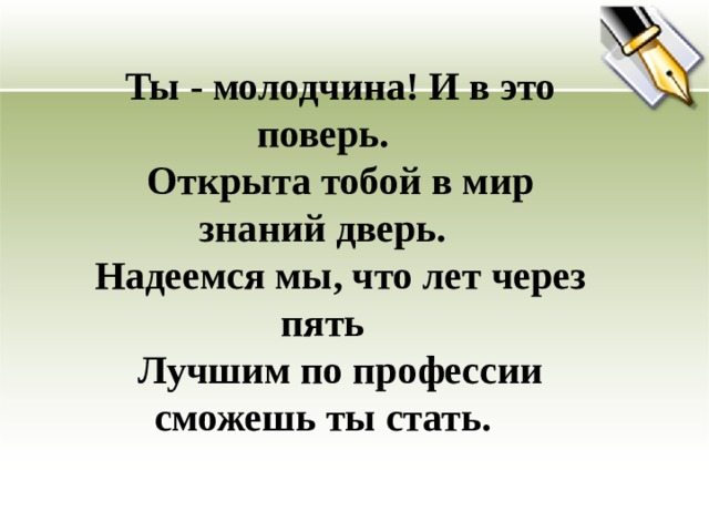 Ты - молодчина! И в это поверь. Открыта тобой в мир знаний дверь. Надеемся мы, что лет через пять Лучшим по профессии сможешь ты стать.   