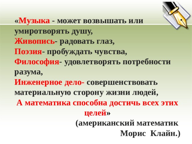 « Музыка - может возвышать или умиротворять душу, Живопись - радовать глаз, Поэзия - пробуждать чувства, Философия - удовлетворять потребности разума, Инженерное дело- совершенствовать материальную сторону жизни людей, А математика способна достичь всех этих целей »  (американский математик Морис Клайн.) 