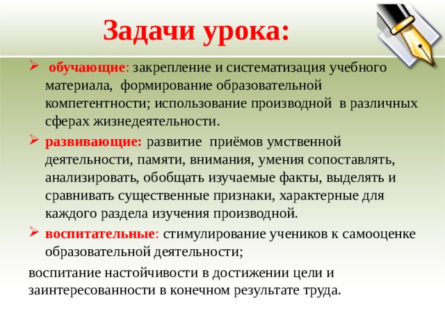 Задачи урока:  обучающие : закрепление и систематизация учебного материала, формирование образовательной компетентности; использование производной в различных сферах жизнедеятельности. развивающие: развитие приёмов умственной деятельности, памяти, внимания, умения сопоставлять, анализировать, обобщать изучаемые факты, выделять и сравнивать существенные признаки, характерные для каждого раздела изучения производной. воспитательные : стимулирование учеников к самооценке образовательной деятельности; воспитание настойчивости в достижении цели и заинтересованности в конечном результате труда. 
