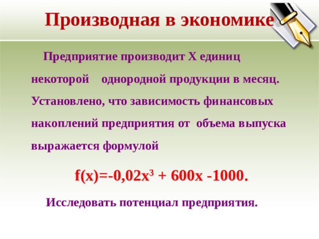 Производная в экономике   Предприятие производит Х единиц некоторой однородной продукции в месяц. Установлено, что зависимость финансовых накоплений предприятия от объема выпуска выражается формулой  f(x)=-0,02x 3 + 600x -1000.  Исследовать потенциал предприятия. 