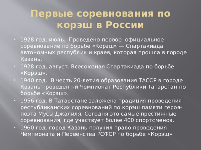 Первые соревнования по корэш в России 1928 год, июль. Проведено первое официальное соревнование по борьбе «Корэш» — Спартакиада автономных республик и краев, которая прошла в городе Казань. 1928 год, август. Всесоюзная Спартакиада по борьбе «Корэш». 1940 год. В честь 20-летия образования ТАССР в городе Казань проведён I-й Чемпионат Республики Татарстан по борьбе «Корэш». 1956 год. В Татарстане заложена традиция проведения республиканских соревнований по корэш памяти героя-поэта Мусы Джалиля. Сегодня это самые престижные соревнования, где участвует более 400 спортсменов. 1960 год. город Казань получил право проведения Чемпионата и Первенства РСФСР по борьбе «Корэш» 