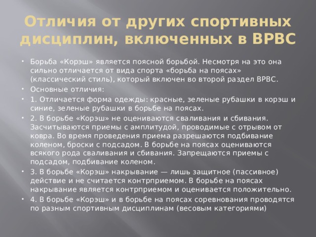 Отличия от других спортивных дисциплин, включенных в ВРВС Борьба «Корэш» является поясной борьбой. Несмотря на это она сильно отличается от вида спорта «борьба на поясах» (классический стиль), который включен во второй раздел ВРВС. Основные отличия: 1.  Отличается форма одежды: красные, зеленые рубашки в корэш и синие, зеленые рубашки в борьбе на поясах. 2.  В борьбе «Корэш» не оцениваются сваливания и сбивания. Засчитываются приемы с амплитудой, проводимые с отрывом от ковра. Во время проведения приема разрешаются подбивание коленом, броски с подсадом. В борьбе на поясах оцениваются всякого рода сваливания и сбивания. Запрещаются приемы с подсадом, подбивание коленом. 3.  В борьбе «Корэш» накрывание — лишь защитное (пассивное) действие и не считается контрприемом. В борьбе на поясах накрывание является контрприемом и оценивается положительно. 4.  В борьбе «Корэш» и в борьбе на поясах соревнования проводятся по разным спортивным дисциплинам (весовым категориями) 