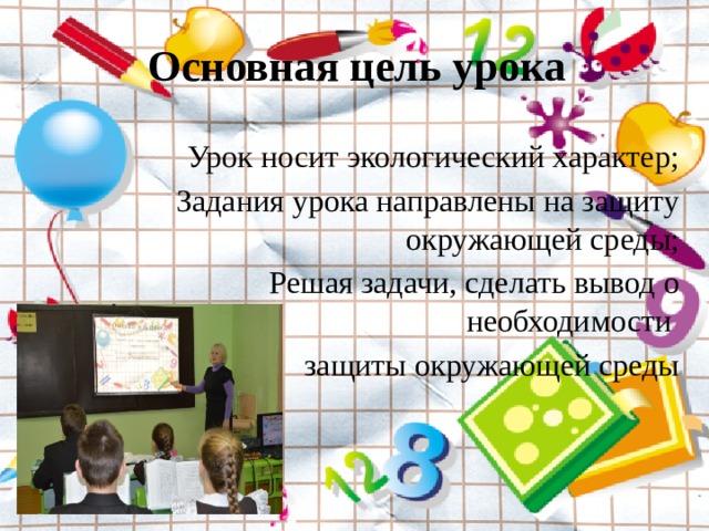 Основная цель урока Урок носит экологический характер; Задания урока направлены на защиту окружающей среды; Решая задачи, сделать вывод о необходимости защиты окружающей среды 