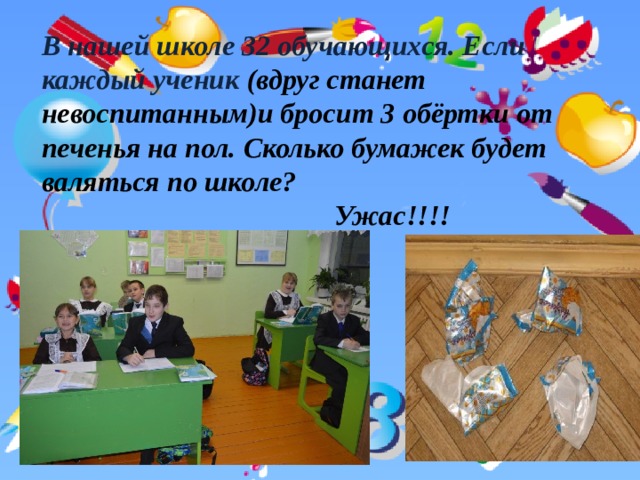   В нашей школе 32 обучающихся. Если каждый ученик  (вдруг станет невоспитанным)и бросит 3 обёртки от печенья на пол. Сколько бумажек будет валяться по школе?  Ужас!!!!             