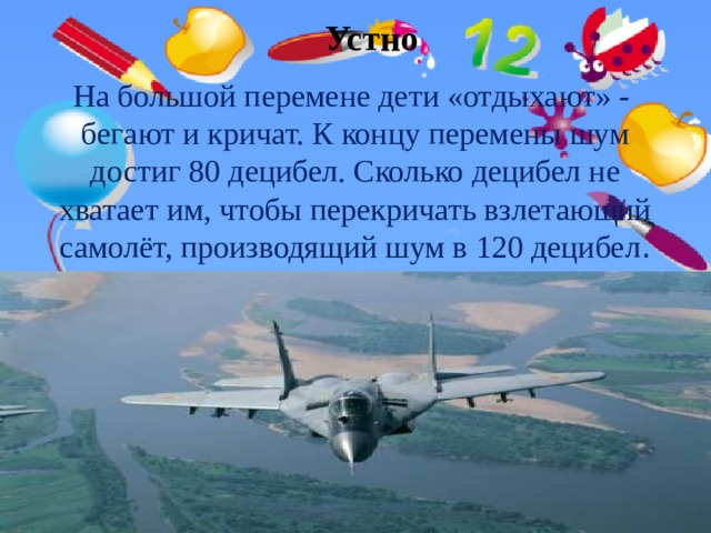 Устно На большой перемене дети «отдыхают» - бегают и кричат. К концу перемены шум достиг 80 децибел. Сколько децибел не хватает им, чтобы перекричать взлетающий самолёт, производящий шум в 120 децибел . 