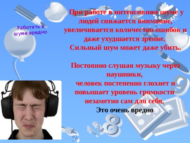 Работать в шуме вредно  При работе в интенсивном шуме у людей снижается внимание, увеличивается количество ошибок и даже ухудшается зрение. Сильный шум может даже убить.  Постоянно слушая музыку через наушники, человек постепенно глохнет и повышает уровень громкости незаметно сам для себя. Это очень вредно . 