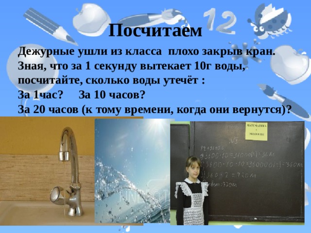 Посчитаем Дежурные ушли из класса плохо закрыв кран. Зная, что за 1 секунду вытекает 10г воды, посчитайте, сколько воды утечёт :  За 1час? За 10 часов?  За 20 часов (к тому времени, когда они вернутся)? 