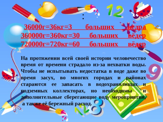 :   36000г=36кг=3 больших ведра  360000г=360кг=30 больших вёдер  720000г=720кг=60 больших вёдер   На протяжении всей своей истории человечество время от времени страдало из-за нехватки воды. Чтобы не испытывать недостатка в воде даже во время засух, во многих городах и районах стараются ее запасать в водохранилищах и подземных коллекторах, но необходимы и дополнительные сберегающие воду мероприятия,  а также её бережный расход.  