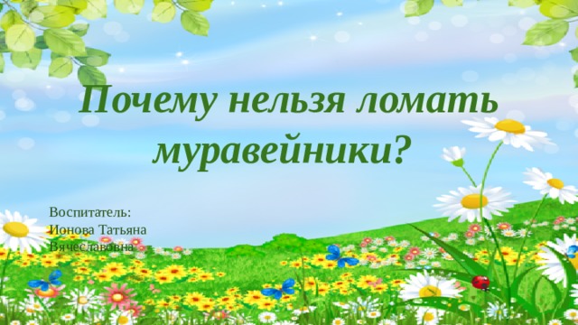 Почему нельзя ломать муравейники?  Воспитатель: Ионова Татьяна Вячеславовна 