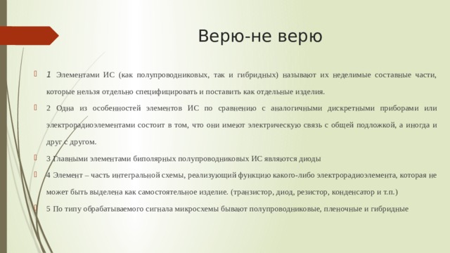 Верю-не верю 1 Элементами ИС (как полупроводниковых, так и гибридных) называют их неделимые составные части, которые нельзя отдельно специфицировать и поставить как отдельные изделия. 2 Одна из особенностей элементов ИС по сравнению с аналогичными дискретными приборами или электрорадиоэлементами состоит в том, что они имеют электрическую связь с общей подложкой, а иногда и друг с другом. 3 Главными элементами биполярных полупроводниковых ИС являются диоды 4 Элемент – часть интегральной схемы, реализующий функцию какого-либо электрорадиоэлемента, которая не может быть выделена как самостоятельное изделие. (транзистор, диод, резистор, конденсатор и т.п.) 5 По типу обрабатываемого сигнала микросхемы бывают полупроводниковые, пленочные и гибридные 