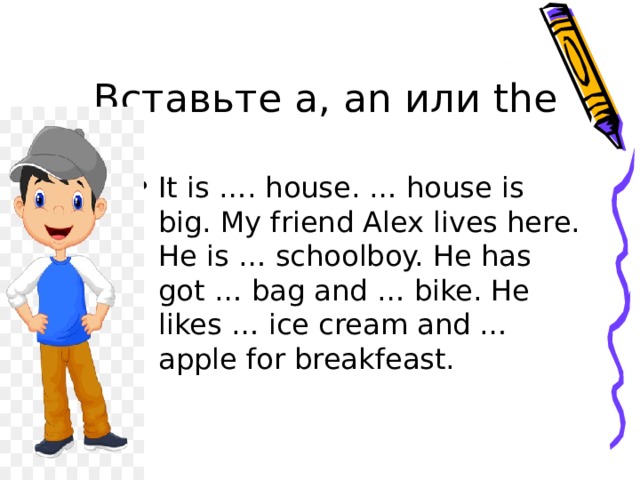Вставьте a, an или the It is …. house. … house is big. My friend Alex lives here. He is … schoolboy. He has got … bag and … bike. He likes … ice cream and … apple for breakfeast. 