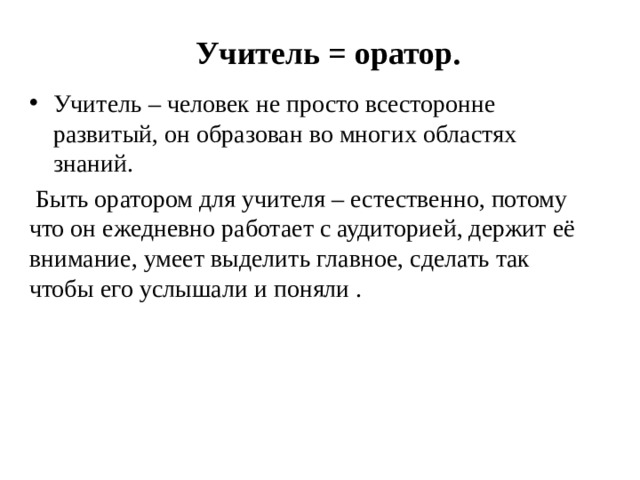 Учитель = оратор. Учитель – человек не просто всесторонне развитый, он образован во многих областях знаний.  Быть оратором для учителя – естественно, потому что он ежедневно работает с аудиторией, держит её внимание, умеет выделить главное, сделать так чтобы его услышали и поняли . Оттачивать свое мастерство в том числе и ораторское, важно постоянно, независимо от стажа и опыта, который есть у каждого.  