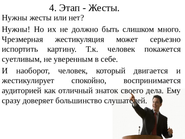 4. Этап - Жесты. Нужны жесты или нет? Нужны! Но их не должно быть слишком много. Чрезмерная жестикуляция может серьезно испортить картину. Т.к. человек покажется суетливым, не уверенным в себе. И наоборот, человек, который двигается и жестикулирует спокойно, воспринимается аудиторией как отличный знаток своего дела. Ему сразу доверяет большинство слушателей. Некоторые считают что жесты – это лишнее, что они отвлекают от содержания урока или лекции. Да и сам выступающий, который отслеживает свои жесты, не может полностью быть сосредоточен на речи, её логике и наполнении.  